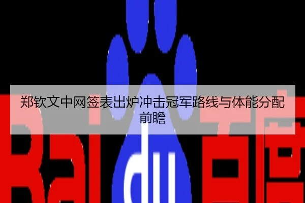 郑钦文中网签表出炉冲击冠军路线与体能分配前瞻