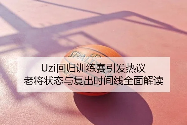 Uzi回归训练赛引发热议 老将状态与复出时间线全面解读