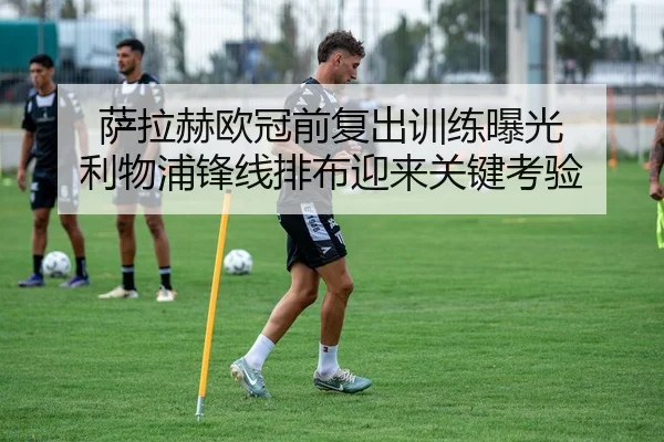 萨拉赫欧冠前复出训练曝光 利物浦锋线排布迎来关键考验