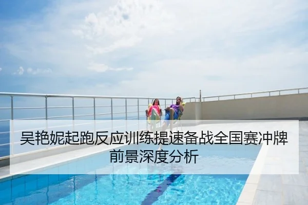 吴艳妮起跑反应训练提速备战全国赛冲牌前景深度分析