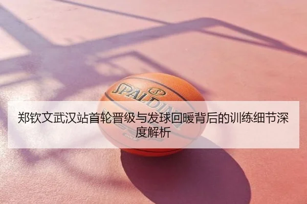 郑钦文武汉站首轮晋级与发球回暖背后的训练细节深度解析